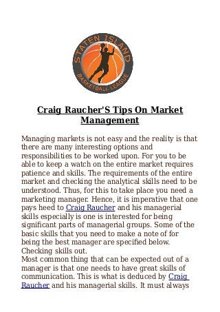 Craig Raucher'S Tips On Market
Management
Managing markets is not easy and the reality is that
there are many interesting options and
responsibilities to be worked upon. For you to be
able to keep a watch on the entire market requires
patience and skills. The requirements of the entire
market and checking the analytical skills need to be
understood. Thus, for this to take place you need a
marketing manager. Hence, it is imperative that one
pays heed to Craig Raucher and his managerial
skills especially is one is interested for being
significant parts of managerial groups. Some of the
basic skills that you need to make a note of for
being the best manager are specified below.
Checking skills out.
Most common thing that can be expected out of a
manager is that one needs to have great skills of
communication. This is what is deduced by Craig
Raucher and his managerial skills. It must always
 