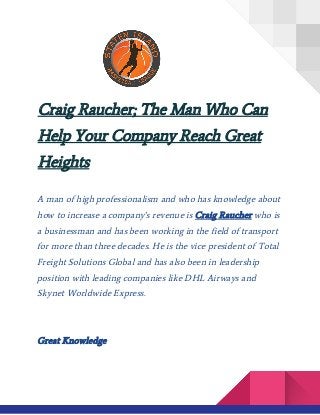  
Craig Raucher; The Man Who Can
Help Your Company Reach Great
Heights
 
A man of high professionalism and who has knowledge about
how to increase a company’s revenue is ​Craig Raucher​ who is
a businessman and has been working in the field of transport
for more than three decades. He is the vice president of Total
Freight Solutions Global and has also been in leadership
position with leading companies like DHL Airways and
Skynet Worldwide Express.
​
Great Knowledge
 
 