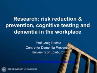 Research: risk reduction &
prevention, cognitive testing and
dementia in the workplace
Prof Craig Ritchie
Centre for Dementia Prevention
University of Edinburgh
www.centrefordementiaprevention.com
 