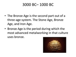 3000 BC– 1000 BC
• The Bronze Age is the second part out of a
three-age system. The Stone Age, Bronze
Age, and Iron Age.
• Bronze Age is the period during which the
most advanced metalworking in that culture
uses bronze.
 