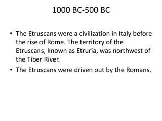 1000 BC-500 BC
• The Etruscans were a civilization in Italy before
the rise of Rome. The territory of the
Etruscans, known as Etruria, was northwest of
the Tiber River.
• The Etruscans were driven out by the Romans.
 