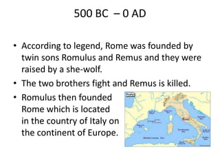 500 BC – 0 AD
• According to legend, Rome was founded by
twin sons Romulus and Remus and they were
raised by a she-wolf.
• The two brothers fight and Remus is killed.
• Romulus then founded
Rome which is located
in the country of Italy on
the continent of Europe.
 