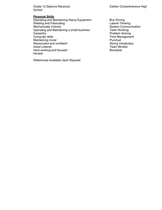 Grade 12 Diploma Received Carlton Comprehensive High
School
Personal Skills
Operating and Maintaining Heavy Equipment Bus Driving
Welding and Fabricating Lateral Thinking
Mechanically inclined Spoken Communication
Operating and Maintaining a small business Team Working
Carpentry Problem Solving
Computer skills Time Management
Maintaining moral Punctual
Resourceful and confident Strong Vocabulary
Good Listener Team Minded
Hard working and focused Bondable
Honest
References Available Upon Request.
 