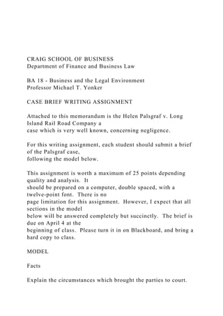 CRAIG SCHOOL OF BUSINESS
Department of Finance and Business Law
BA 18 - Business and the Legal Environment
Professor Michael T. Yonker
CASE BRIEF WRITING ASSIGNMENT
Attached to this memorandum is the Helen Palsgraf v. Long
Island Rail Road Company a
case which is very well known, concerning negligence.
For this writing assignment, each student should submit a brief
of the Palsgraf case,
following the model below.
This assignment is worth a maximum of 25 points depending
quality and analysis. It
should be prepared on a computer, double spaced, with a
twelve-point font. There is no
page limitation for this assignment. However, I expect that all
sections in the model
below will be answered completely but succinctly. The brief is
due on April 4 at the
beginning of class. Please turn it in on Blackboard, and bring a
hard copy to class.
MODEL
Facts
Explain the circumstances which brought the parties to court.
 