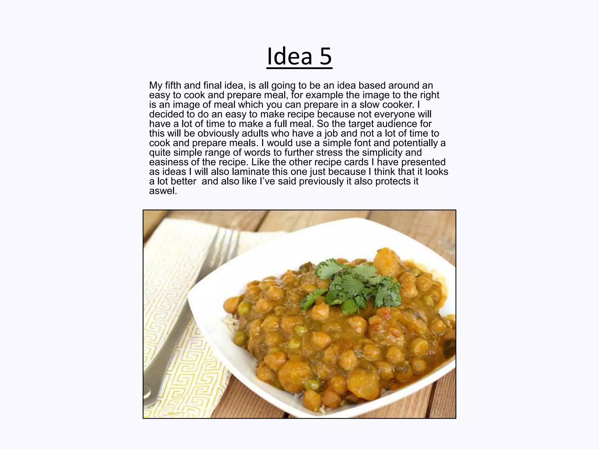Idea 5
My fifth and final idea, is all going to be an idea based around an
easy to cook and prepare meal, for example the image to the right
is an image of meal which you can prepare in a slow cooker. I
decided to do an easy to make recipe because not everyone will
have a lot of time to make a full meal. So the target audience for
this will be obviously adults who have a job and not a lot of time to
cook and prepare meals. I would use a simple font and potentially a
quite simple range of words to further stress the simplicity and
easiness of the recipe. Like the other recipe cards I have presented
as ideas I will also laminate this one just because I think that it looks
a lot better and also like I’ve said previously it also protects it
aswel.
 