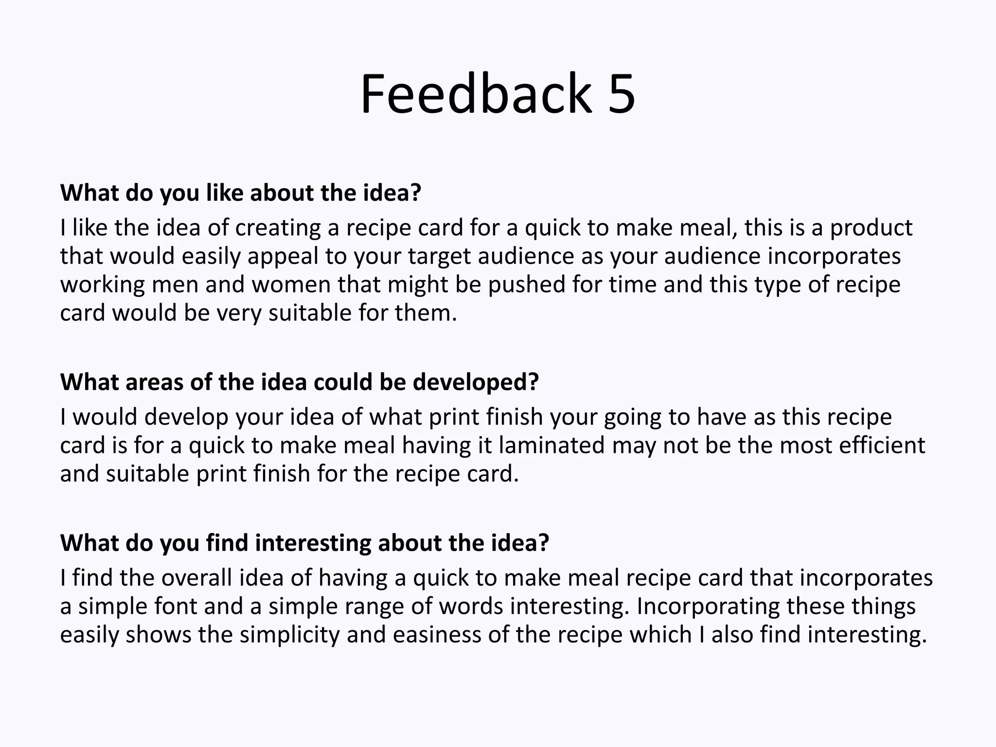 Feedback 5
What do you like about the idea?
I like the idea of creating a recipe card for a quick to make meal, this is a product
that would easily appeal to your target audience as your audience incorporates
working men and women that might be pushed for time and this type of recipe
card would be very suitable for them.
What areas of the idea could be developed?
I would develop your idea of what print finish your going to have as this recipe
card is for a quick to make meal having it laminated may not be the most efficient
and suitable print finish for the recipe card.
What do you find interesting about the idea?
I find the overall idea of having a quick to make meal recipe card that incorporates
a simple font and a simple range of words interesting. Incorporating these things
easily shows the simplicity and easiness of the recipe which I also find interesting.
 