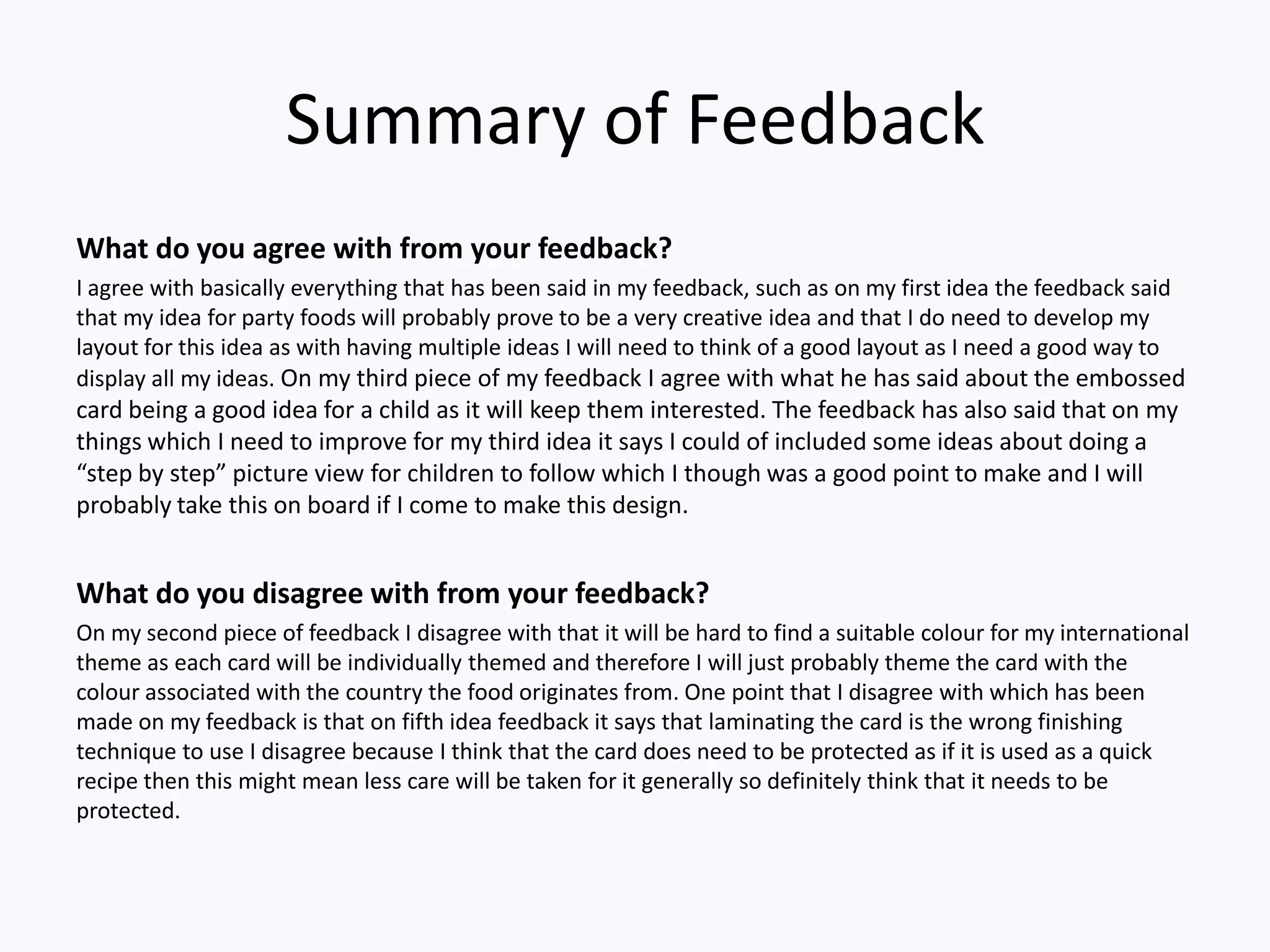Summary of Feedback
What do you agree with from your feedback?
I agree with basically everything that has been said in my feedback, such as on my first idea the feedback said
that my idea for party foods will probably prove to be a very creative idea and that I do need to develop my
layout for this idea as with having multiple ideas I will need to think of a good layout as I need a good way to
display all my ideas. On my third piece of my feedback I agree with what he has said about the embossed
card being a good idea for a child as it will keep them interested. The feedback has also said that on my
things which I need to improve for my third idea it says I could of included some ideas about doing a
“step by step” picture view for children to follow which I though was a good point to make and I will
probably take this on board if I come to make this design.
What do you disagree with from your feedback?
On my second piece of feedback I disagree with that it will be hard to find a suitable colour for my international
theme as each card will be individually themed and therefore I will just probably theme the card with the
colour associated with the country the food originates from. One point that I disagree with which has been
made on my feedback is that on fifth idea feedback it says that laminating the card is the wrong finishing
technique to use I disagree because I think that the card does need to be protected as if it is used as a quick
recipe then this might mean less care will be taken for it generally so definitely think that it needs to be
protected.
 
