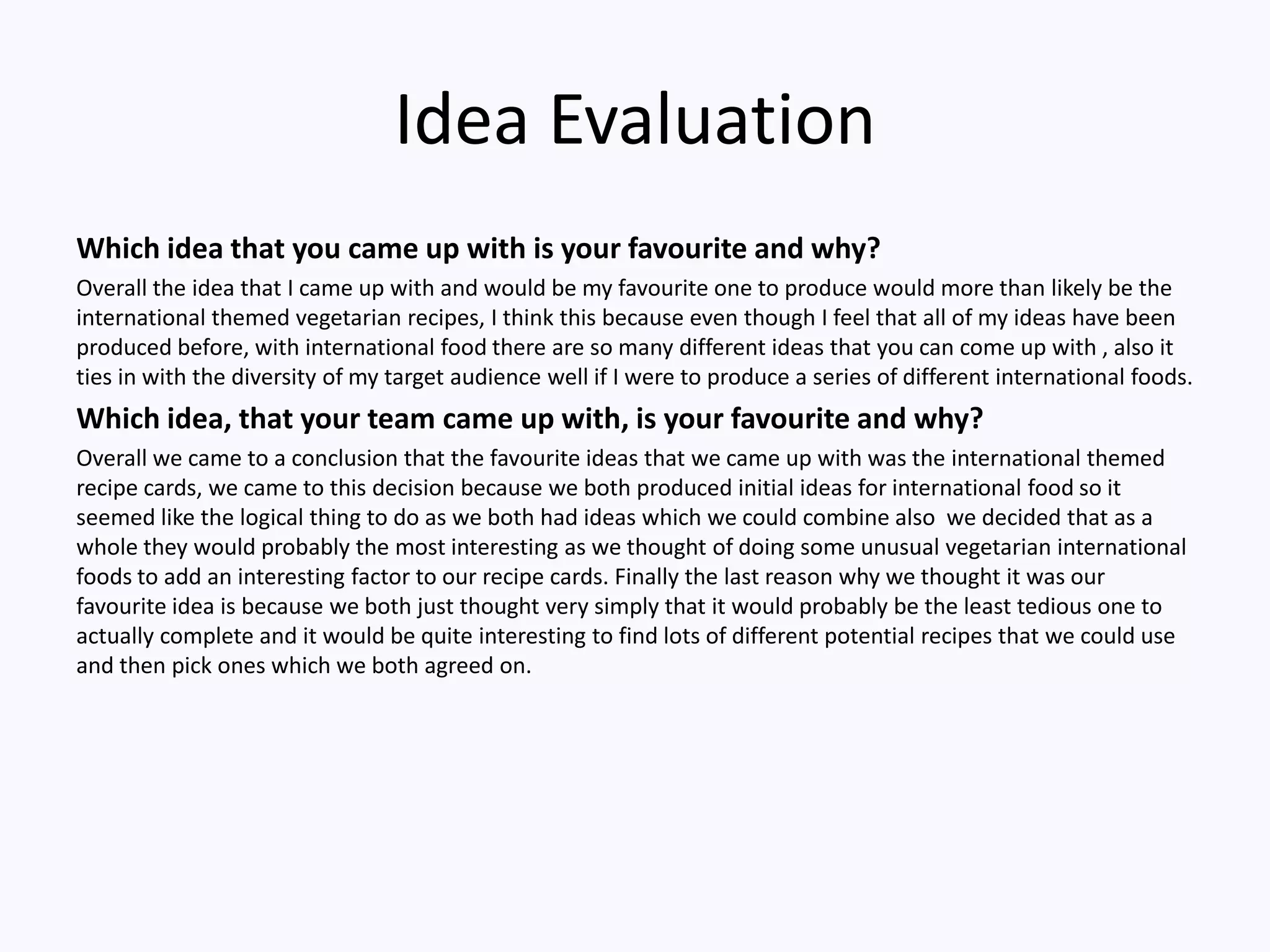 Idea Evaluation
Which idea that you came up with is your favourite and why?
Overall the idea that I came up with and would be my favourite one to produce would more than likely be the
international themed vegetarian recipes, I think this because even though I feel that all of my ideas have been
produced before, with international food there are so many different ideas that you can come up with , also it
ties in with the diversity of my target audience well if I were to produce a series of different international foods.
Which idea, that your team came up with, is your favourite and why?
Overall we came to a conclusion that the favourite ideas that we came up with was the international themed
recipe cards, we came to this decision because we both produced initial ideas for international food so it
seemed like the logical thing to do as we both had ideas which we could combine also we decided that as a
whole they would probably the most interesting as we thought of doing some unusual vegetarian international
foods to add an interesting factor to our recipe cards. Finally the last reason why we thought it was our
favourite idea is because we both just thought very simply that it would probably be the least tedious one to
actually complete and it would be quite interesting to find lots of different potential recipes that we could use
and then pick ones which we both agreed on.
 