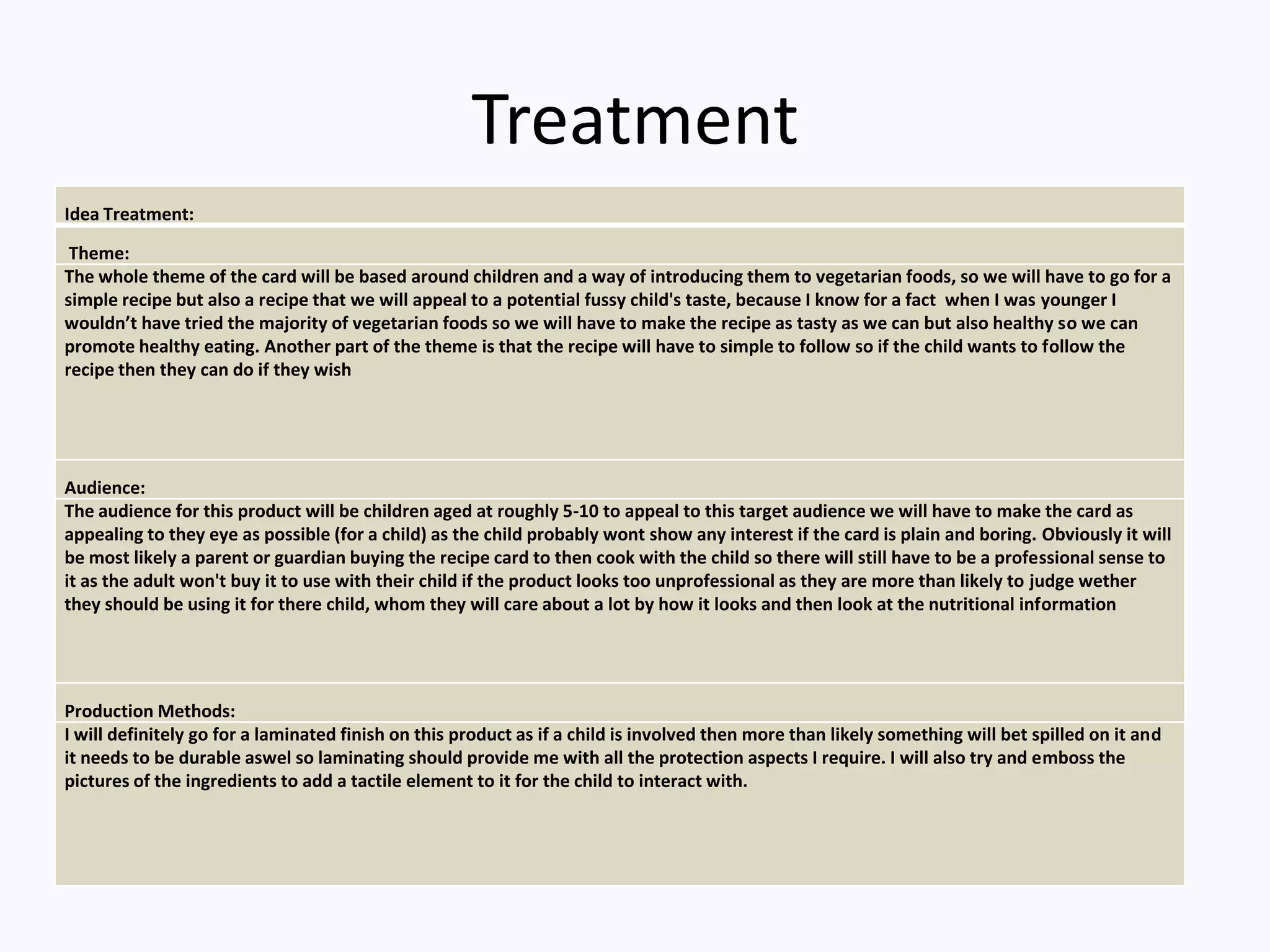 Treatment
Idea Treatment:
Theme:
The whole theme of the card will be based around children and a way of introducing them to vegetarian foods, so we will have to go for a
simple recipe but also a recipe that we will appeal to a potential fussy child's taste, because I know for a fact when I was younger I
wouldn’t have tried the majority of vegetarian foods so we will have to make the recipe as tasty as we can but also healthy so we can
promote healthy eating. Another part of the theme is that the recipe will have to simple to follow so if the child wants to follow the
recipe then they can do if they wish
Audience:
The audience for this product will be children aged at roughly 5-10 to appeal to this target audience we will have to make the card as
appealing to they eye as possible (for a child) as the child probably wont show any interest if the card is plain and boring. Obviously it will
be most likely a parent or guardian buying the recipe card to then cook with the child so there will still have to be a professional sense to
it as the adult won't buy it to use with their child if the product looks too unprofessional as they are more than likely to judge wether
they should be using it for there child, whom they will care about a lot by how it looks and then look at the nutritional information
Production Methods:
I will definitely go for a laminated finish on this product as if a child is involved then more than likely something will bet spilled on it and
it needs to be durable aswel so laminating should provide me with all the protection aspects I require. I will also try and emboss the
pictures of the ingredients to add a tactile element to it for the child to interact with.
 