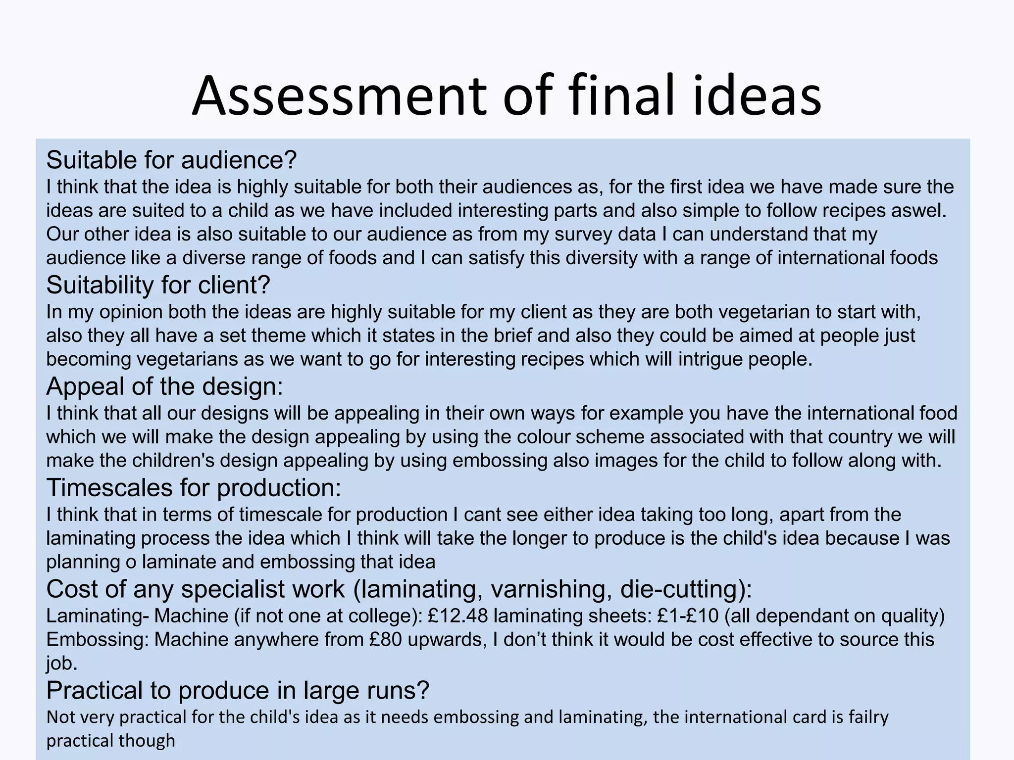 Assessment of final ideas
Suitable for audience?
I think that the idea is highly suitable for both their audiences as, for the first idea we have made sure the
ideas are suited to a child as we have included interesting parts and also simple to follow recipes aswel.
Our other idea is also suitable to our audience as from my survey data I can understand that my
audience like a diverse range of foods and I can satisfy this diversity with a range of international foods
Suitability for client?
In my opinion both the ideas are highly suitable for my client as they are both vegetarian to start with,
also they all have a set theme which it states in the brief and also they could be aimed at people just
becoming vegetarians as we want to go for interesting recipes which will intrigue people.
Appeal of the design:
I think that all our designs will be appealing in their own ways for example you have the international food
which we will make the design appealing by using the colour scheme associated with that country we will
make the children's design appealing by using embossing also images for the child to follow along with.
Timescales for production:
I think that in terms of timescale for production I cant see either idea taking too long, apart from the
laminating process the idea which I think will take the longer to produce is the child's idea because I was
planning o laminate and embossing that idea
Cost of any specialist work (laminating, varnishing, die-cutting):
Laminating- Machine (if not one at college): £12.48 laminating sheets: £1-£10 (all dependant on quality)
Embossing: Machine anywhere from £80 upwards, I don’t think it would be cost effective to source this
job.
Practical to produce in large runs?
Not very practical for the child's idea as it needs embossing and laminating, the international card is failry
practical though
 