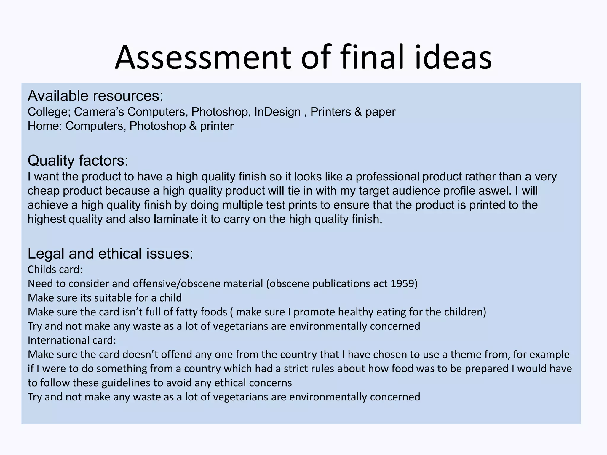 Assessment of final ideas
Available resources:
College; Camera’s Computers, Photoshop, InDesign , Printers & paper
Home: Computers, Photoshop & printer
Quality factors:
I want the product to have a high quality finish so it looks like a professional product rather than a very
cheap product because a high quality product will tie in with my target audience profile aswel. I will
achieve a high quality finish by doing multiple test prints to ensure that the product is printed to the
highest quality and also laminate it to carry on the high quality finish.
Legal and ethical issues:
Childs card:
Need to consider and offensive/obscene material (obscene publications act 1959)
Make sure its suitable for a child
Make sure the card isn’t full of fatty foods ( make sure I promote healthy eating for the children)
Try and not make any waste as a lot of vegetarians are environmentally concerned
International card:
Make sure the card doesn’t offend any one from the country that I have chosen to use a theme from, for example
if I were to do something from a country which had a strict rules about how food was to be prepared I would have
to follow these guidelines to avoid any ethical concerns
Try and not make any waste as a lot of vegetarians are environmentally concerned
 