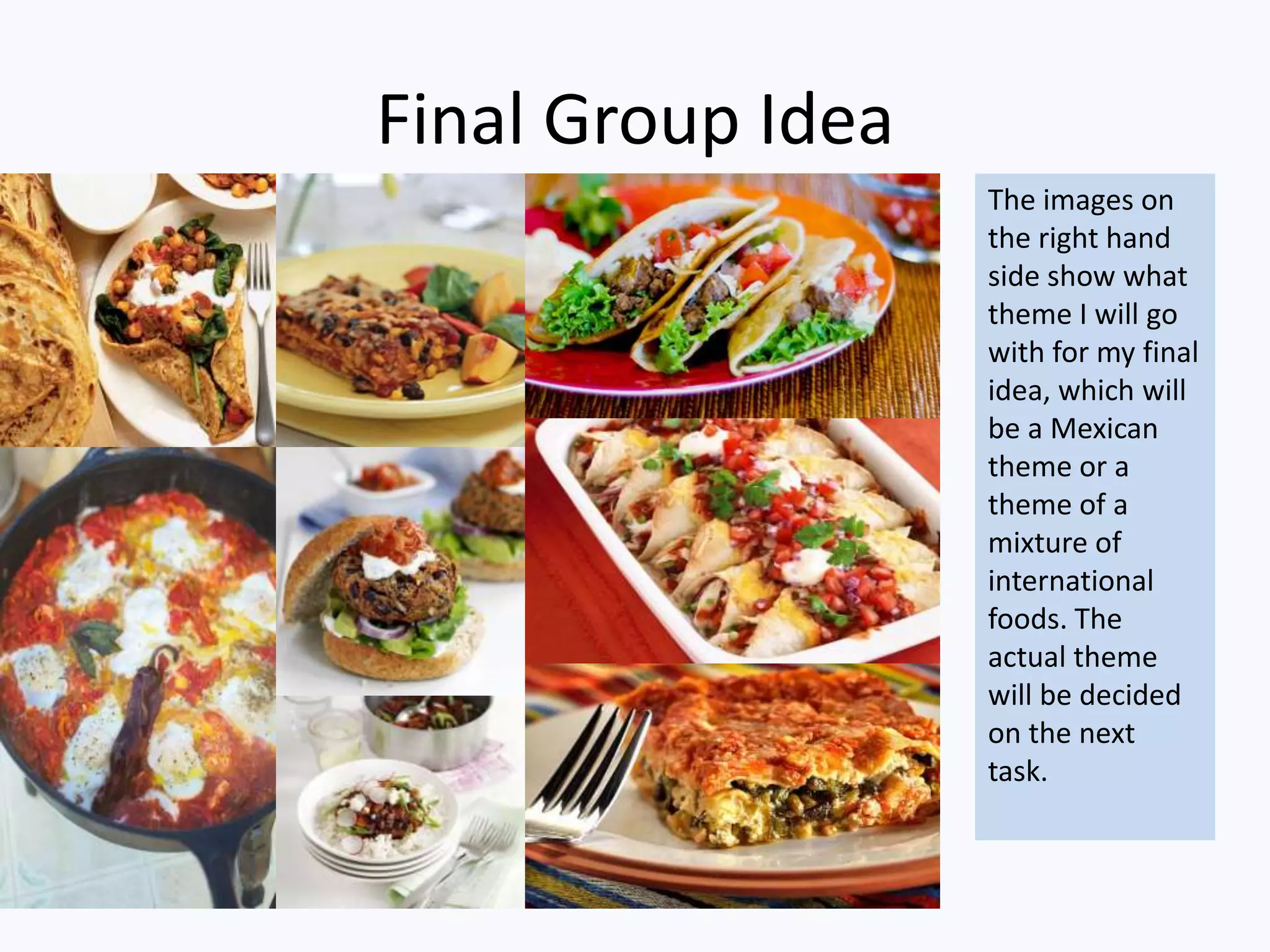 Final Group Idea
The images on
the right hand
side show what
theme I will go
with for my final
idea, which will
be a Mexican
theme or a
theme of a
mixture of
international
foods. The
actual theme
will be decided
on the next
task.
 