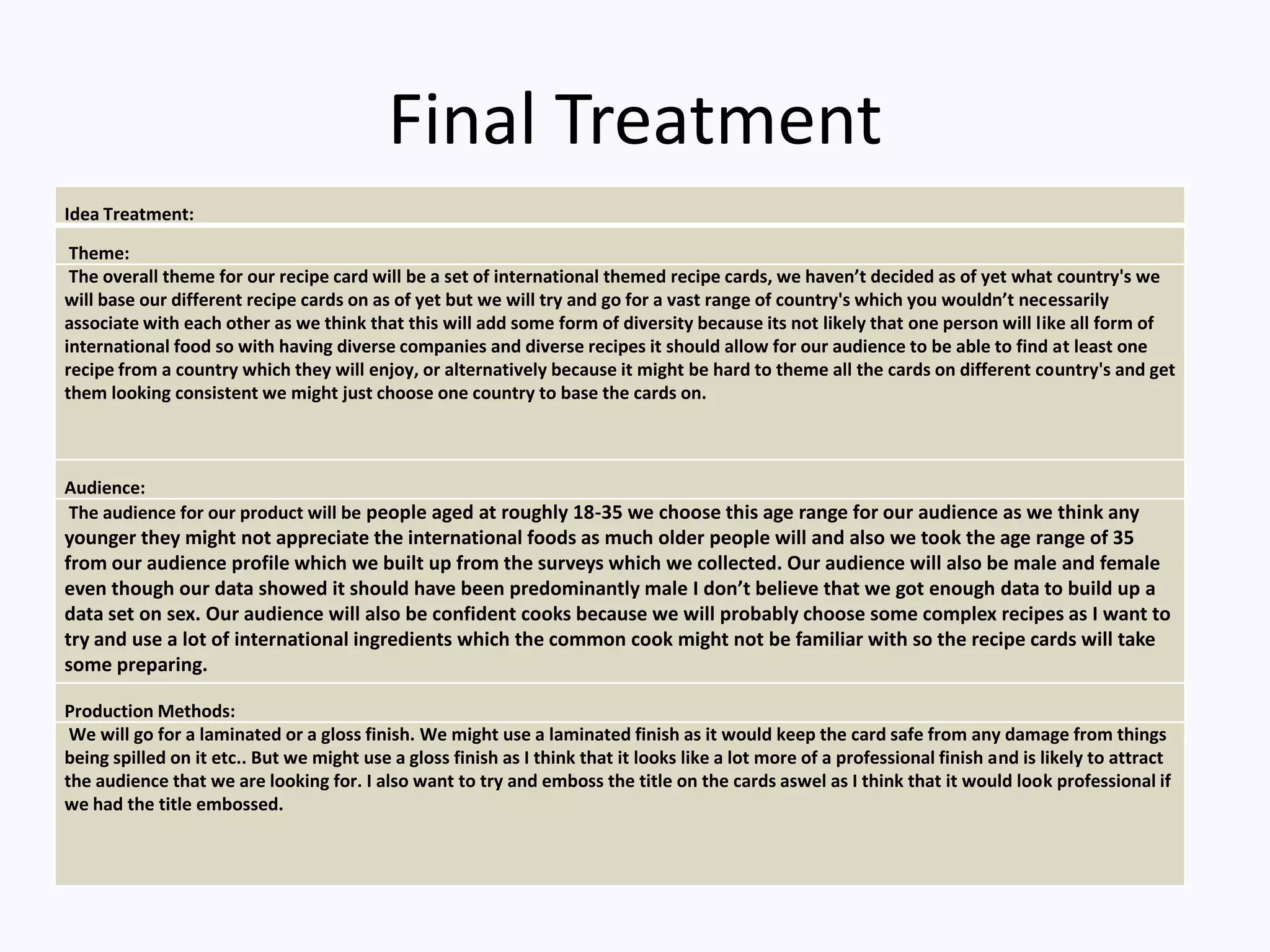 Final Treatment
Idea Treatment:
Theme:
The overall theme for our recipe card will be a set of international themed recipe cards, we haven’t decided as of yet what country's we
will base our different recipe cards on as of yet but we will try and go for a vast range of country's which you wouldn’t necessarily
associate with each other as we think that this will add some form of diversity because its not likely that one person will like all form of
international food so with having diverse companies and diverse recipes it should allow for our audience to be able to find at least one
recipe from a country which they will enjoy, or alternatively because it might be hard to theme all the cards on different country's and get
them looking consistent we might just choose one country to base the cards on.
Audience:
The audience for our product will be people aged at roughly 18-35 we choose this age range for our audience as we think any
younger they might not appreciate the international foods as much older people will and also we took the age range of 35
from our audience profile which we built up from the surveys which we collected. Our audience will also be male and female
even though our data showed it should have been predominantly male I don’t believe that we got enough data to build up a
data set on sex. Our audience will also be confident cooks because we will probably choose some complex recipes as I want to
try and use a lot of international ingredients which the common cook might not be familiar with so the recipe cards will take
some preparing.
Production Methods:
We will go for a laminated or a gloss finish. We might use a laminated finish as it would keep the card safe from any damage from things
being spilled on it etc.. But we might use a gloss finish as I think that it looks like a lot more of a professional finish and is likely to attract
the audience that we are looking for. I also want to try and emboss the title on the cards aswel as I think that it would look professional if
we had the title embossed.
 