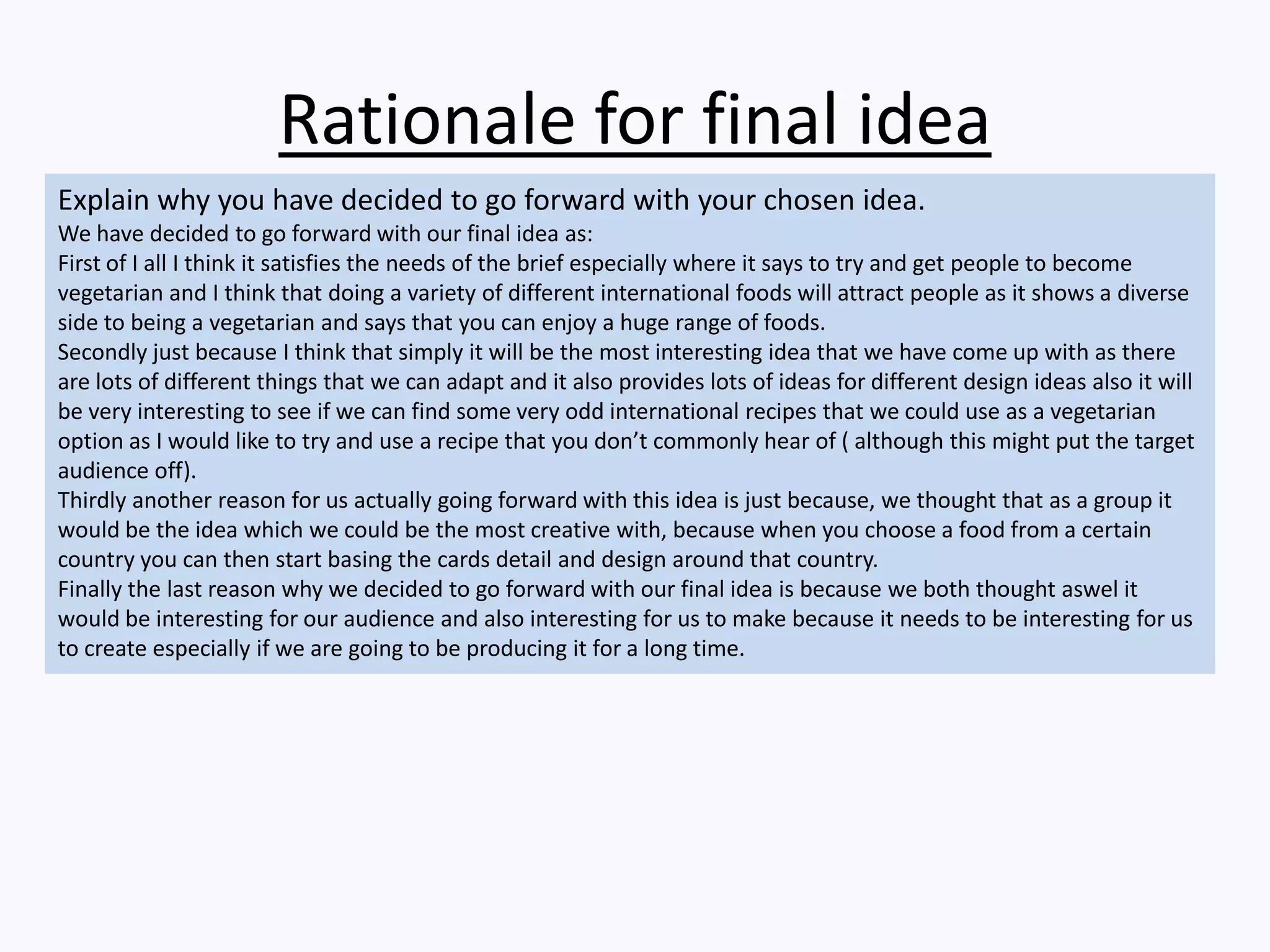 Rationale for final idea
Explain why you have decided to go forward with your chosen idea.
We have decided to go forward with our final idea as:
First of I all I think it satisfies the needs of the brief especially where it says to try and get people to become
vegetarian and I think that doing a variety of different international foods will attract people as it shows a diverse
side to being a vegetarian and says that you can enjoy a huge range of foods.
Secondly just because I think that simply it will be the most interesting idea that we have come up with as there
are lots of different things that we can adapt and it also provides lots of ideas for different design ideas also it will
be very interesting to see if we can find some very odd international recipes that we could use as a vegetarian
option as I would like to try and use a recipe that you don’t commonly hear of ( although this might put the target
audience off).
Thirdly another reason for us actually going forward with this idea is just because, we thought that as a group it
would be the idea which we could be the most creative with, because when you choose a food from a certain
country you can then start basing the cards detail and design around that country.
Finally the last reason why we decided to go forward with our final idea is because we both thought aswel it
would be interesting for our audience and also interesting for us to make because it needs to be interesting for us
to create especially if we are going to be producing it for a long time.
 