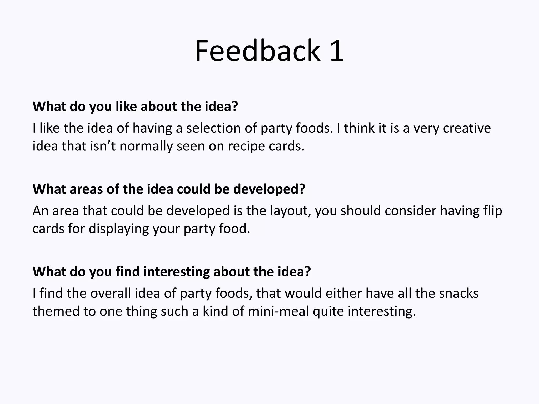 Feedback 1
What do you like about the idea?
I like the idea of having a selection of party foods. I think it is a very creative
idea that isn’t normally seen on recipe cards.
What areas of the idea could be developed?
An area that could be developed is the layout, you should consider having flip
cards for displaying your party food.
What do you find interesting about the idea?
I find the overall idea of party foods, that would either have all the snacks
themed to one thing such a kind of mini-meal quite interesting.
 
