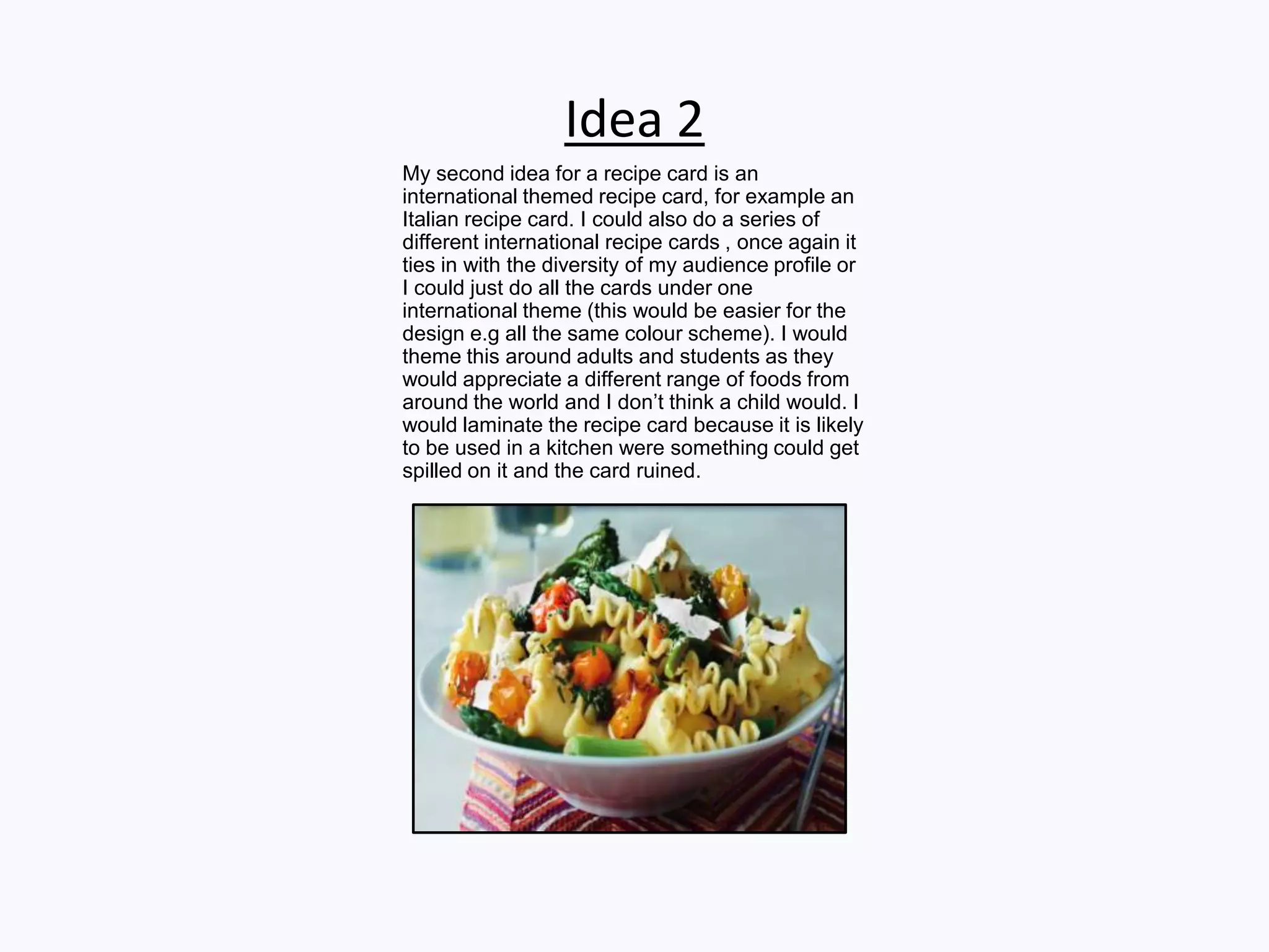 Idea 2
My second idea for a recipe card is an
international themed recipe card, for example an
Italian recipe card. I could also do a series of
different international recipe cards , once again it
ties in with the diversity of my audience profile or
I could just do all the cards under one
international theme (this would be easier for the
design e.g all the same colour scheme). I would
theme this around adults and students as they
would appreciate a different range of foods from
around the world and I don’t think a child would. I
would laminate the recipe card because it is likely
to be used in a kitchen were something could get
spilled on it and the card ruined.
 