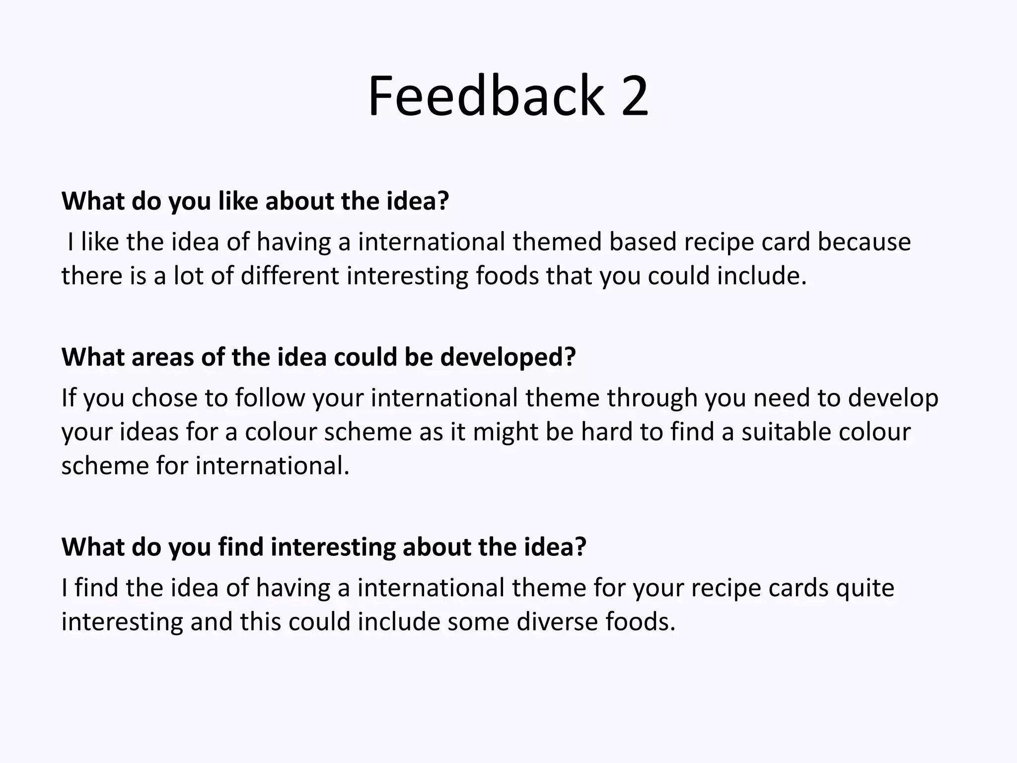 Feedback 2
What do you like about the idea?
I like the idea of having a international themed based recipe card because
there is a lot of different interesting foods that you could include.
What areas of the idea could be developed?
If you chose to follow your international theme through you need to develop
your ideas for a colour scheme as it might be hard to find a suitable colour
scheme for international.
What do you find interesting about the idea?
I find the idea of having a international theme for your recipe cards quite
interesting and this could include some diverse foods.
 