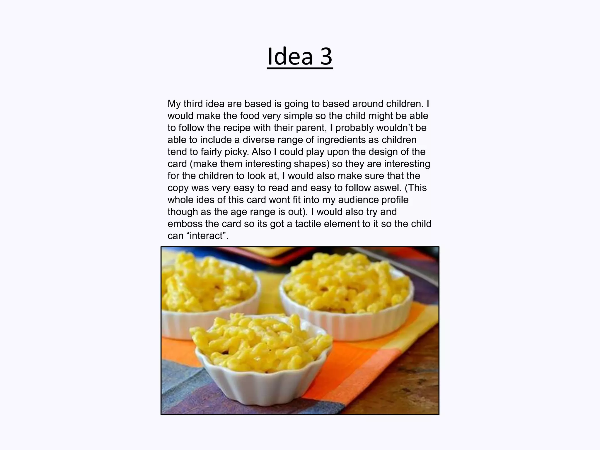 Idea 3
My third idea are based is going to based around children. I
would make the food very simple so the child might be able
to follow the recipe with their parent, I probably wouldn’t be
able to include a diverse range of ingredients as children
tend to fairly picky. Also I could play upon the design of the
card (make them interesting shapes) so they are interesting
for the children to look at, I would also make sure that the
copy was very easy to read and easy to follow aswel. (This
whole ides of this card wont fit into my audience profile
though as the age range is out). I would also try and
emboss the card so its got a tactile element to it so the child
can “interact”.
 