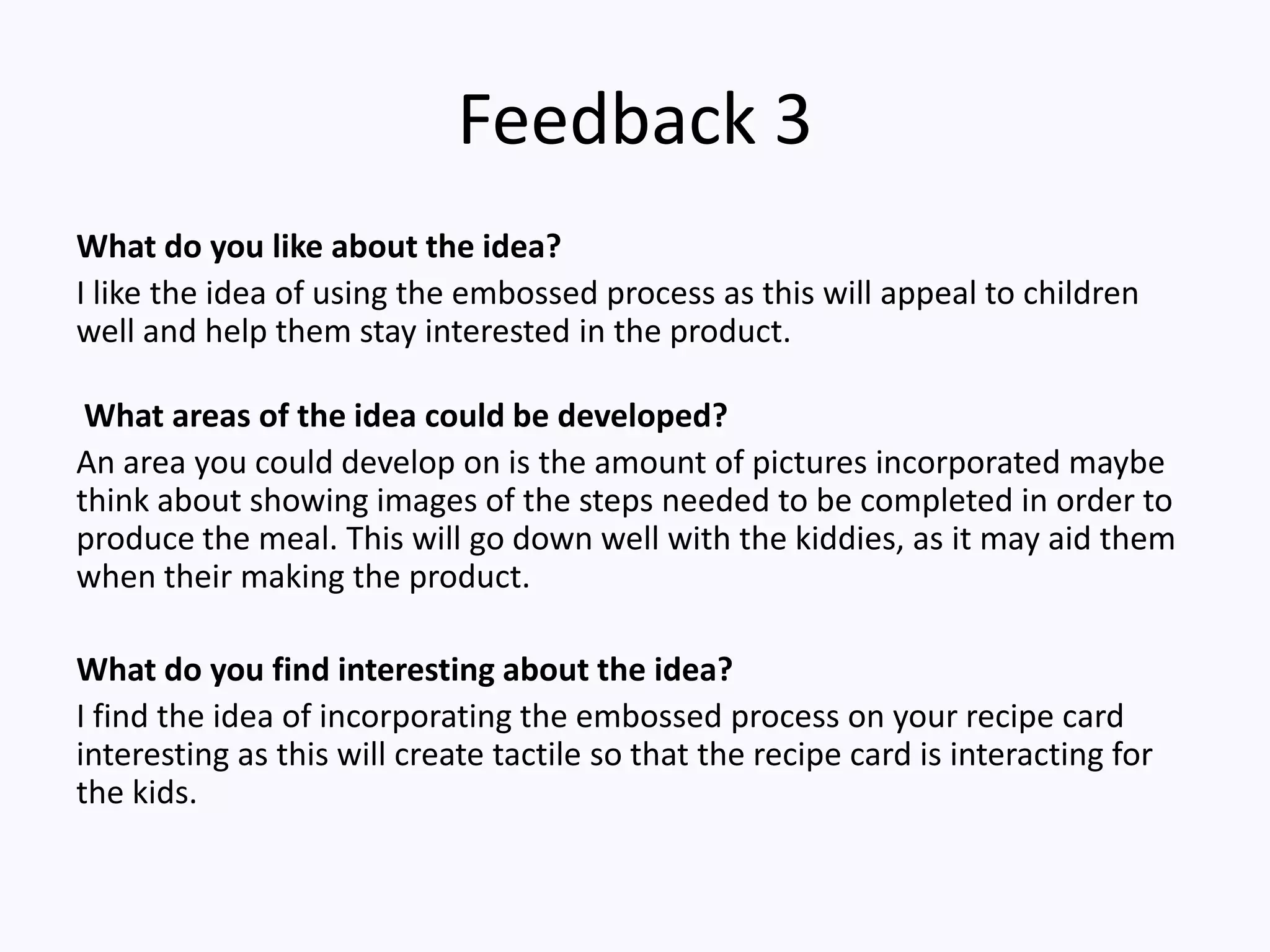 Feedback 3
What do you like about the idea?
I like the idea of using the embossed process as this will appeal to children
well and help them stay interested in the product.
What areas of the idea could be developed?
An area you could develop on is the amount of pictures incorporated maybe
think about showing images of the steps needed to be completed in order to
produce the meal. This will go down well with the kiddies, as it may aid them
when their making the product.
What do you find interesting about the idea?
I find the idea of incorporating the embossed process on your recipe card
interesting as this will create tactile so that the recipe card is interacting for
the kids.
 