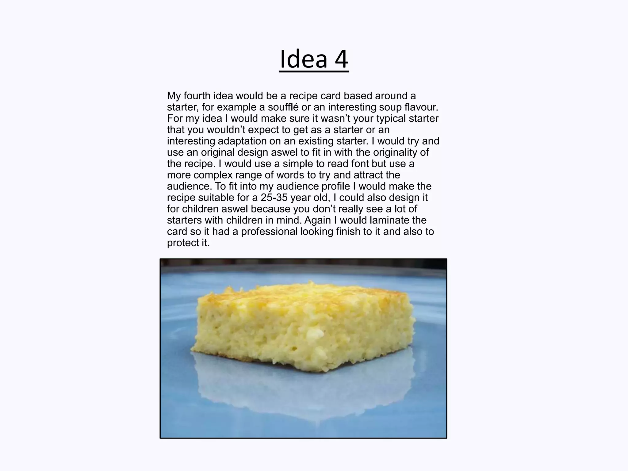 Idea 4
My fourth idea would be a recipe card based around a
starter, for example a soufflé or an interesting soup flavour.
For my idea I would make sure it wasn’t your typical starter
that you wouldn’t expect to get as a starter or an
interesting adaptation on an existing starter. I would try and
use an original design aswel to fit in with the originality of
the recipe. I would use a simple to read font but use a
more complex range of words to try and attract the
audience. To fit into my audience profile I would make the
recipe suitable for a 25-35 year old, I could also design it
for children aswel because you don’t really see a lot of
starters with children in mind. Again I would laminate the
card so it had a professional looking finish to it and also to
protect it.
 