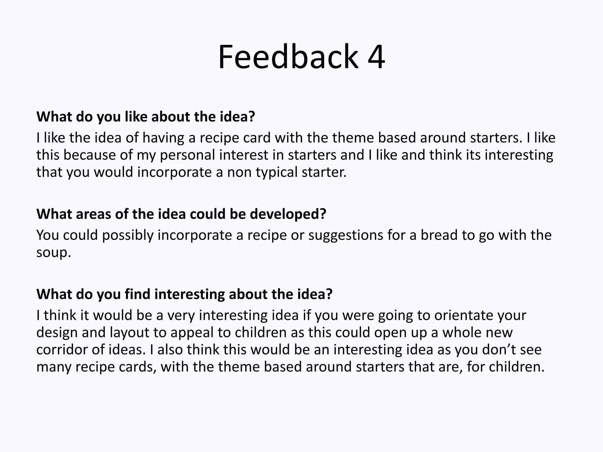 Feedback 4
What do you like about the idea?
I like the idea of having a recipe card with the theme based around starters. I like
this because of my personal interest in starters and I like and think its interesting
that you would incorporate a non typical starter.
What areas of the idea could be developed?
You could possibly incorporate a recipe or suggestions for a bread to go with the
soup.
What do you find interesting about the idea?
I think it would be a very interesting idea if you were going to orientate your
design and layout to appeal to children as this could open up a whole new
corridor of ideas. I also think this would be an interesting idea as you don’t see
many recipe cards, with the theme based around starters that are, for children.
 