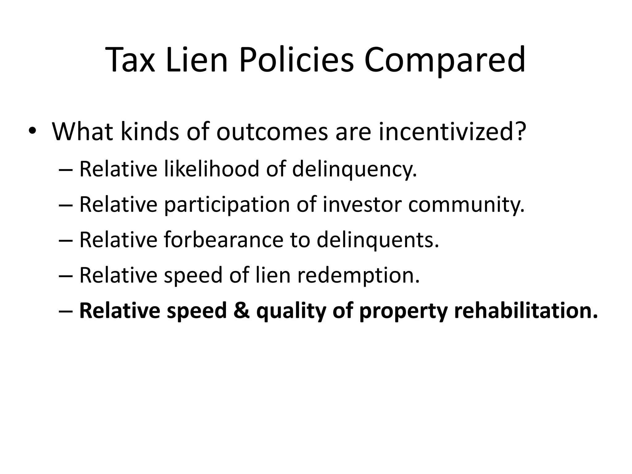 Tax Lien Policies Compared
• What kinds of outcomes are incentivized?
– Relative likelihood of delinquency.
– Relative participation of investor community.
– Relative forbearance to delinquents.
– Relative speed of lien redemption.
– Relative speed & quality of property rehabilitation.
 