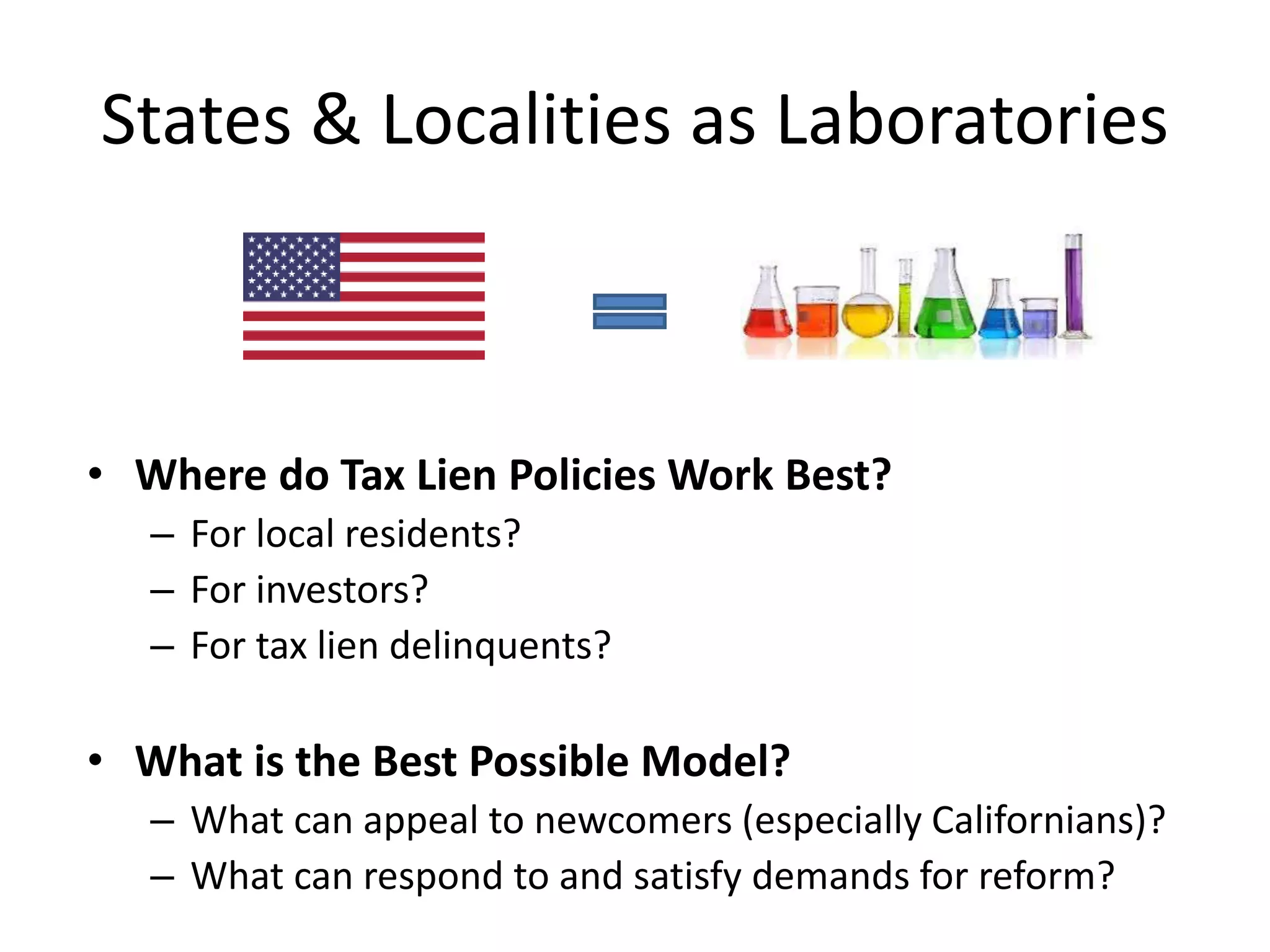 States & Localities as Laboratories
• Where do Tax Lien Policies Work Best?
– For local residents?
– For investors?
– For tax lien delinquents?
• What is the Best Possible Model?
– What can appeal to newcomers (especially Californians)?
– What can respond to and satisfy demands for reform?
 