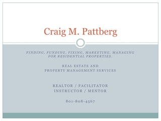 Craig M. Pattberg

FINDING, FUNDING, FIXING, MARKETING, MANAGING
          FOR RESIDENTIAL PROPERTIES.


              REAL ESTATE AND
       PROPERTY MANAGEMENT SERVICES



           REALTOR / FACILITATOR
           INSTRUCTOR / MENTOR

                801-808-4567
 