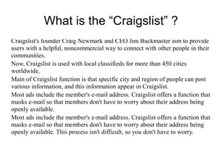 What is the “Craigslist” ?
Craigslist's founder Craig Newmark and CEO Jim Buckmaster aim to provide
users with a helpful, noncommercial way to connect with other people in their
communities.
Now, Craigslist is used with local classifieds for more than 450 cities
worldwide.
Main of Craigslist function is that specific city and region of people can post
various information, and this information appear in Craigslist.
Most ads include the member's e-mail address. Craigslist offers a function that
masks e-mail so that members don't have to worry about their address being
openly available.
Most ads include the member's e-mail address. Craigslist offers a function that
masks e-mail so that members don't have to worry about their address being
openly available. This process isn't difficult, so you don't have to worry.
 