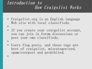 Introduction to
            How Craigslist Works

●   Craigslist.org is an English language
    Web site with local classifieds.
●

●   If you create your craigslist account,
    you can join in forum discussions or
    post your own classifieds.
●

●   Users flag posts, and these tags are
    best of craigslist, miscategorized,
    spam/overpost and prohibited.
●
 