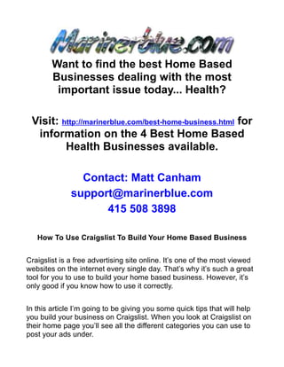 Want to find the best Home Based
        Businesses dealing with the most
         important issue today... Health?

 Visit: http://marinerblue.com/best-home-business.html for
  information on the 4 Best Home Based
         Health Businesses available.

                Contact: Matt Canham
              support@marinerblue.com
                    415 508 3898

   How To Use Craigslist To Build Your Home Based Business


Craigslist is a free advertising site online. It’s one of the most viewed
websites on the internet every single day. That’s why it’s such a great
tool for you to use to build your home based business. However, it’s
only good if you know how to use it correctly.


In this article I’m going to be giving you some quick tips that will help
you build your business on Craigslist. When you look at Craigslist on
their home page you’ll see all the different categories you can use to
post your ads under.
 