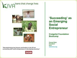 ‘ Succeeding’ as  an Emerging  Social  Entrepreneur Craigslist Foundation Bootcamp Premal Shah President Kiva www.kiva.org   &quot;Revolutionising how donors and lenders in the US are  connecting with small entrepreneurs in developing countries”  