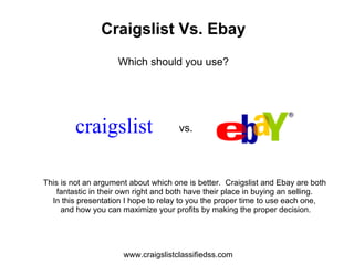 Craigslist Vs. Ebay
                     Which should you use?




         craigslist                   vs.




This is not an argument about which one is better. Craigslist and Ebay are both
    fantastic in their own right and both have their place in buying an selling.
  In this presentation I hope to relay to you the proper time to use each one,
     and how you can maximize your profits by making the proper decision.




                      www.craigslistclassifiedss.com