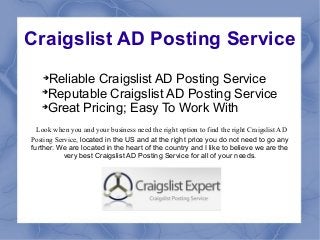 Craigslist AD Posting Service
   
     Reliable Craigslist AD Posting Service
   
     Reputable Craigslist AD Posting Service
   
    Great Pricing; Easy To Work With
  Look when you and your business need the right option to find the right Craigslist AD
Posting Service, located in the US and at the right price you do not need to go any
further. We are located in the heart of the country and I like to believe we are the
           very best Craigslist AD Posting Service for all of your needs.
 