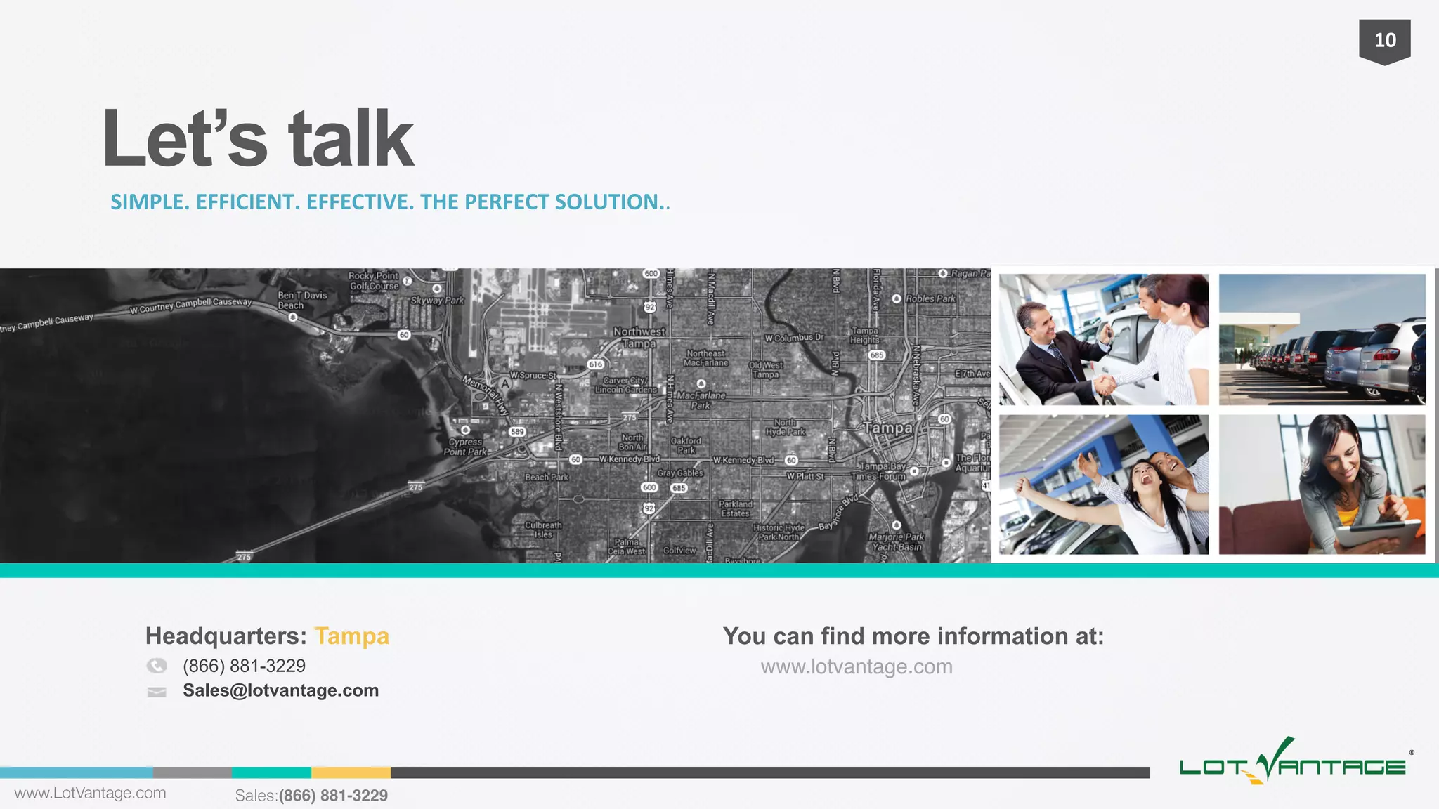 10	
  

Let’s talk
SIMPLE.	
  EFFICIENT.	
  EFFECTIVE.	
  THE	
  PERFECT	
  SOLUTION..

Headquarters: Tampa
(866) 881-3229
Sales@lotvantage.com

www.LotVantage.com 

Sales:(866) 881-3229!

You can find more information at:
www.lotvantage.com!
	
  
	
  

 