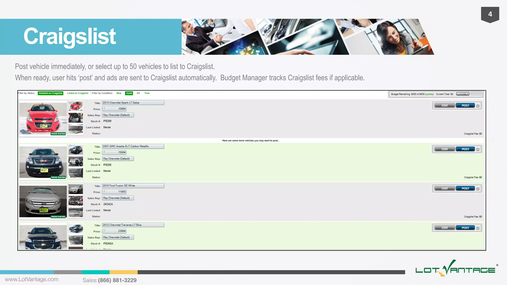 4	
  

Craigslist
Post vehicle immediately, or select up to 50 vehicles to list to Craigslist.
When ready, user hits ‘post’ and ads are sent to Craigslist automatically. Budget Manager tracks Craigslist fees if applicable.

www.LotVantage.com 

Sales:(866) 881-3229!

 