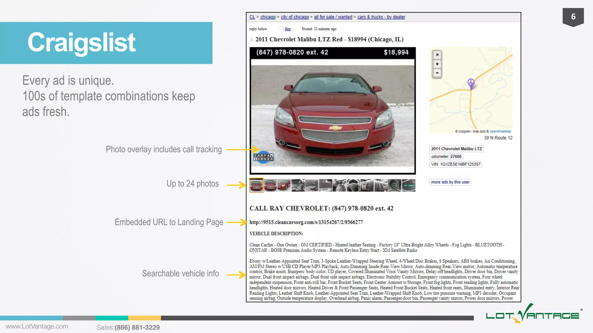 6	
  

Craigslist
Every ad is unique.
100s of template combinations keep
ads fresh.
Photo overlay includes call tracking

Up to 24 photos

Embedded URL to Landing Page

Searchable vehicle info

www.LotVantage.com 

Sales:(866) 881-3229!

 