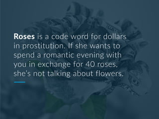 Roses is a code word for dollars
in prostitution. If she wants to
spend a romantic evening with
you in exchange for 40 roses,
she’s not talking about flowers.
 
