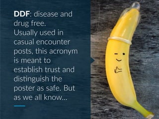 DDF: disease and
drug free.
Usually used in
casual encounter
posts, this acronym
is meant to
establish trust and
dis;nguish the
poster as safe. But
as we all know...
 