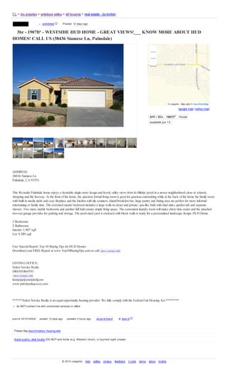 (google map) (yahoo map)
3BR / 2Ba 1907ft2
house
available jun 13
3br - 1907ft² - WESTSIDE HUD HOME - GREAT VIEWS!___ KNOW MORE ABOUT HUD
HOMES! CALL US (38436 Siamese Ln, Palmdale)
ADDRESS:
38436 Siamese Ln
Palmdale, CA 93551
This Westside Palmdale home enjoys a desirable single-story design and lovely valley views from its hillside perch in a newer neighborhood close to schools,
shopping and the freeway. At the front of the home, the spacious formalliving room is great for gracious entertaining while at the back of the home the family room
with built-in media niche and cozy fireplace and the kitchen with tile counters, island/breakfast bar, large pantry and dining area are perfect for more informal
entertaining or family time. The oversized master bedroom includes a large walk-in closet and private, spa-like bath with dualsinks, garden tub and separate
shower. Two more sizable bedrooms and another full bath ensure ample living space. The convenient laundry room will make chore time easier and the attached
two-car garage provides for parking and storage. The pool-sized yard is enclosed with block walls is ready for a personalized landscape design. HUD Home.
3 Bedrooms
2 Bathrooms
Interior: 1,907 sqft
Lot:9,389 sqft
Free Special Report:Top 10 Buying Tips for HUD Homes
Download your FREE Report at www Top10BuyingTips.com or call show contact info
LISTING OFFICE:
Select Service Realty
DRE#01864593
show contact info
homes[at]ssrav[dot]com
www prioritymlsaccess.com
******Select Service Realty is an equalopportunity housing provider. We fully comply with the FederalFair Housing Act.********
do NOT contact me with unsolicited services or offers
post id: 4519745826 posted: 10 days ago updated: 4 hours ago email to friend ♥ best of [?]
Please flag discriminatory housing ads
Avoid scams, deal locally! DO NOT wire funds (e.g. Western Union), or buy/rent sight unseen
[ account ]CL > los angeles > antelope valley > all housing > real estate - by broker
© 2014 craigslist help safety privacy feedback cl jobs terms about mobile
contact x prohibited [?] Posted: 10 days ago
© craigslist - Map data © OpenStreetMap
 