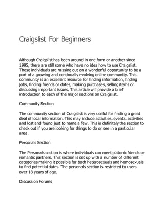 Craigslist For Beginners
Although Craigslist has been around in one form or another since
1995, there are still some who have no idea how to use Craigslist.
These individuals are missing out on a wonderful opportunity to be a
part of a growing and continually evolving online community. This
community is an excellent resource for finding information, finding
jobs, finding friends or dates, making purchases, selling items or
discussing important issues. This article will provide a brief
introduction to each of the major sections on Craigslist.
Community Section
The community section of Craigslist is very useful for finding a great
deal of local information. This may include activities, events, activities
and lost and found just to name a few. This is definitely the section to
check out if you are looking for things to do or see in a particular
area.
Personals Section
The Personals section is where individuals can meet platonic friends or
romantic partners. This section is set up with a number of different
categories making it possible for both heterosexuals and homosexuals
to find potential dates. The personals section is restricted to users
over 18 years of age.
Discussion Forums
 