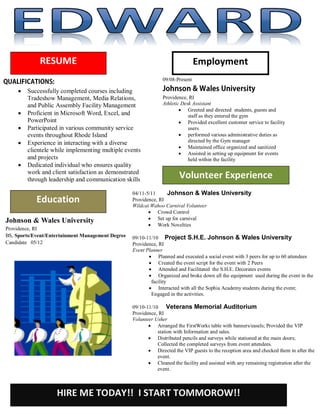 RESUME                                                             Employment
                                                                09/08-Present

        Successfully completed courses including
         Tradeshow Management, Media Relations,                 Providence, RI
         and Public Assembly Facility Management                Athletic Desk Assistant
                                                                         Greeted and directed students, guests and
        Proficient in Microsoft Word, Excel, and                           staff as they entered the gym
         PowerPoint                                                      Provided excellent customer service to facility
        Participated in various community service                          users
         events throughout Rhode Island                                  performed various administrative duties as
        Experience in interacting with a diverse                           directed by the Gym manager
                                                                         Maintained office organized and sanitized
         clientele while implementing multiple events                    Assisted in setting up equipment for events
         and projects                                                       held within the facility
        Dedicated individual who ensures quality
         work and client satisfaction as demonstrated
         through leadership and communication skills                    Volunteer Experience
                                                   04/11-5/11     Johnson & Wales University
            Education                              Providence, RI
                                                   Wildcat Wahoo Carnival Volunteer
                                                           Crowd Control
Johnson & Wales University                                 Set up for carnival
                                                           Work Novelties
Providence, RI
BS, Sports/Event/Entertainment Management Degree   09/10-11/10 Project S.H.E. Johnson & Wales University
Candidate 05/12                                    Providence, RI
                                                   Event Planner
                                                           Planned and executed a social event with 3 peers for up to 60 attendees
                                                           Created the event script for the event with 2 Peers
                                                           Attended and Facilitated the S.H.E. Decorates events
                                                           Organized and broke down all the equipment used during the event in the
                                                           facility
                                                           Interacted with all the Sophia Academy students during the event;
                                                           Engaged in the activities.

                                                   09/10-11/10 Veterans Memorial Auditorium
                                                   Providence, RI
                                                   Volunteer Usher
                                                           Arranged the FirstWorks table with banners/easels; Provided the VIP
                                                              station with Information and sales.
                                                           Distributed pencils and surveys while stationed at the main doors;
                                                              Collected the completed surveys from event attendees.
                                                           Directed the VIP guests to the reception area and checked them in after the
                                                              event.
                                                           Cleaned the facility and assisted with any remaining registration after the
                                                              event.



                    HIRE ME TODAY!! I START TOMMOROW!!
 
