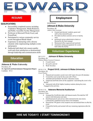 RESUME                                                             Employment
                                                                09/08-Present

     ?   Successfully completed courses including
         Tradeshow Management, Media Relations,                 Providence, RI
         and Public Assembly Facility Management                Athletic Desk Assistant
                                                                        ? Greeted and directed students, guests and
     ?   Proficient in Microsoft Word, Excel, and                           staff as they entered the gym
         PowerPoint                                                     ? Provided excellent customer service to facility
     ?   Participated in various community service                          users
         events throughout Rhode Island                                 ? performed various administrative duties as
     ?   Experience in interacting with a diverse                           directed by the Gym manager
                                                                        ? Maintained office organized and sanitized
         clientele while implementing multiple events                   ? Assisted in setting up equipment for events
         and projects                                                       held within the facility
     ?   Dedicated individual who ensures quality
         work and client satisfaction as demonstrated
         through leadership and communication skills                    Volunteer Experience
                                                   04/11-5/11     Johnson & Wales University
            Education                              Providence, RI
                                                   Wildcat Wahoo Carnival Volunteer
                                                          ? Crowd Control
Johnson & Wales University                                ? Set up for carnival
                                                          ? Work Novelties
Providence, RI
BS, Sports/Event/Entertainment Management Degree   09/10-11/10 Project S.H.E. Johnson & Wales University
Candidate 05/12                                    Providence, RI
                                                   Event Planner
                                                          ? Planned and executed a social event with 3 peers for up to 60 attendees
                                                          ? Created the event script for the event with 2 Peers
                                                          ? Attended and Facilitated the S.H.E. Decorates events
                                                          ? Organized and broke down all the equipment used during the event in the
                                                           facility
                                                          ? Interacted with all the Sophia Academy students during the event;
                                                           Engaged in the activities.

                                                   09/10-11/10 Veterans Memorial Auditorium
                                                   Providence, RI
                                                   Volunteer Usher
                                                          ? Arranged the FirstWorks table with banners/easels; Provided the VIP
                                                              station with Information and sales.
                                                          ? Distributed pencils and surveys while stationed at the main doors;
                                                              Collected the completed surveys from event attendees.
                                                          ? Directed the VIP guests to the reception area and checked them in after the
                                                              event.
                                                          ? Cleaned the facility and assisted with any remaining registration after the
                                                              event.



                    HIRE ME TODAY!! I START TOMMOROW!!
 