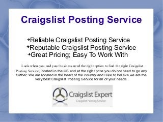 Craigslist Posting Service
       
         Reliable Craigslist Posting Service
       
         Reputable Craigslist Posting Service
       
         Great Pricing; Easy To Work With
    Look when you and your business need the right option to find the right Craigslist
Posting Service, located in the US and at the right price you do not need to go any
further. We are located in the heart of the country and I like to believe we are the
             very best Craigslist Posting Service for all of your needs.
 