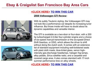 Ebay & Craigslist San Francisco Bay Area Cars <CLICK HERE>   TO SAVE BIG ON THIS CAR 2008 Volkswagen GTI  Review : With its subtly Teutonic styling, the Volkswagen GTI may not look like a performance car despite its increasing tuner influence. But those inside will have no doubt about its dynamic capabilities and versatile interior. The GTI is available as a two-door or four-door, with a 200 hp turbocharged 2.0-liter four-cylinder engine and a choice of six-speed manual transmission or the six-speed Direct Shift Gearbox, or DSG, which allows the driver to shift without doing the clutch work. It comes with an extensive list of standard equipment including well-bolstered seats with plaid cloth insets, blue-tinted glass, xenon high-intensity gas-discharge headlamps, halogen fog lamps, alloy pedals, Sirius satellite radio, and a carpeted and covered cargo area. It also comes standard with 17-inch summer performance tires on alloy wheels.  <CLICK HERE>   TO SAVE BIG ON THIS CAR 