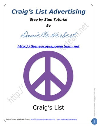Craig’s List Advertising
                               Step by Step Tutorial
                                                    By


                   Danielle Herbert
               http://theneucopiapowerteam.net




                                                                                             [Type the document title] | [Pick the date]




                                  Craig’s List
Danielle’s Neucopia Power Team – http://theneucopiapowerteam.net   neucopiapowerteamvideos
                                                                                                              1
 