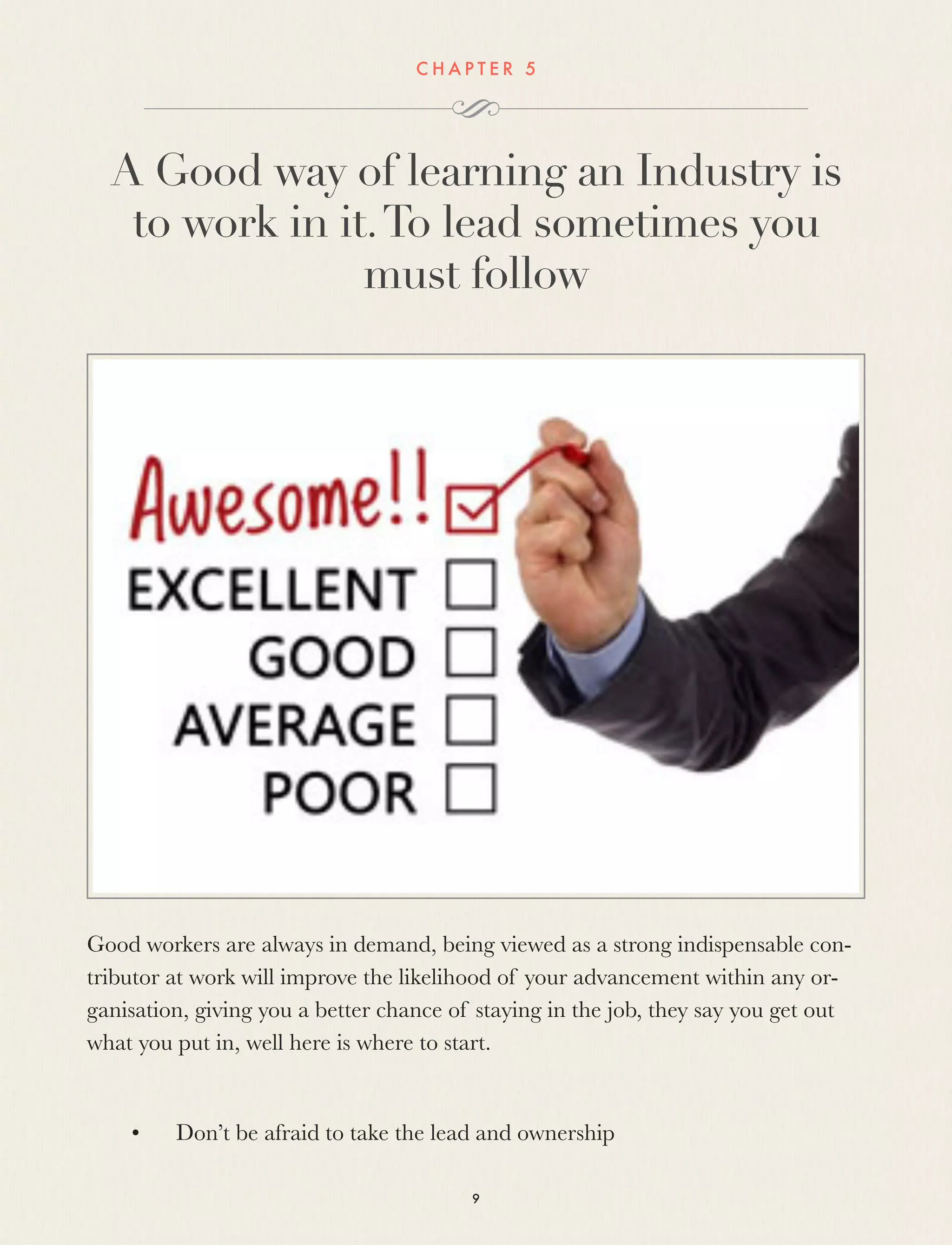 C H A P T E R 5
A Good way of learning an Industry is
to work in it.To lead sometimes you
must follow
Good workers are always in demand, being viewed as a strong indispensable con-
tributor at work will improve the likelihood of your advancement within any or-
ganisation, giving you a better chance of staying in the job, they say you get out
what you put in, well here is where to start.
 
	 •	 Don’t be afraid to take the lead and ownership
9
 