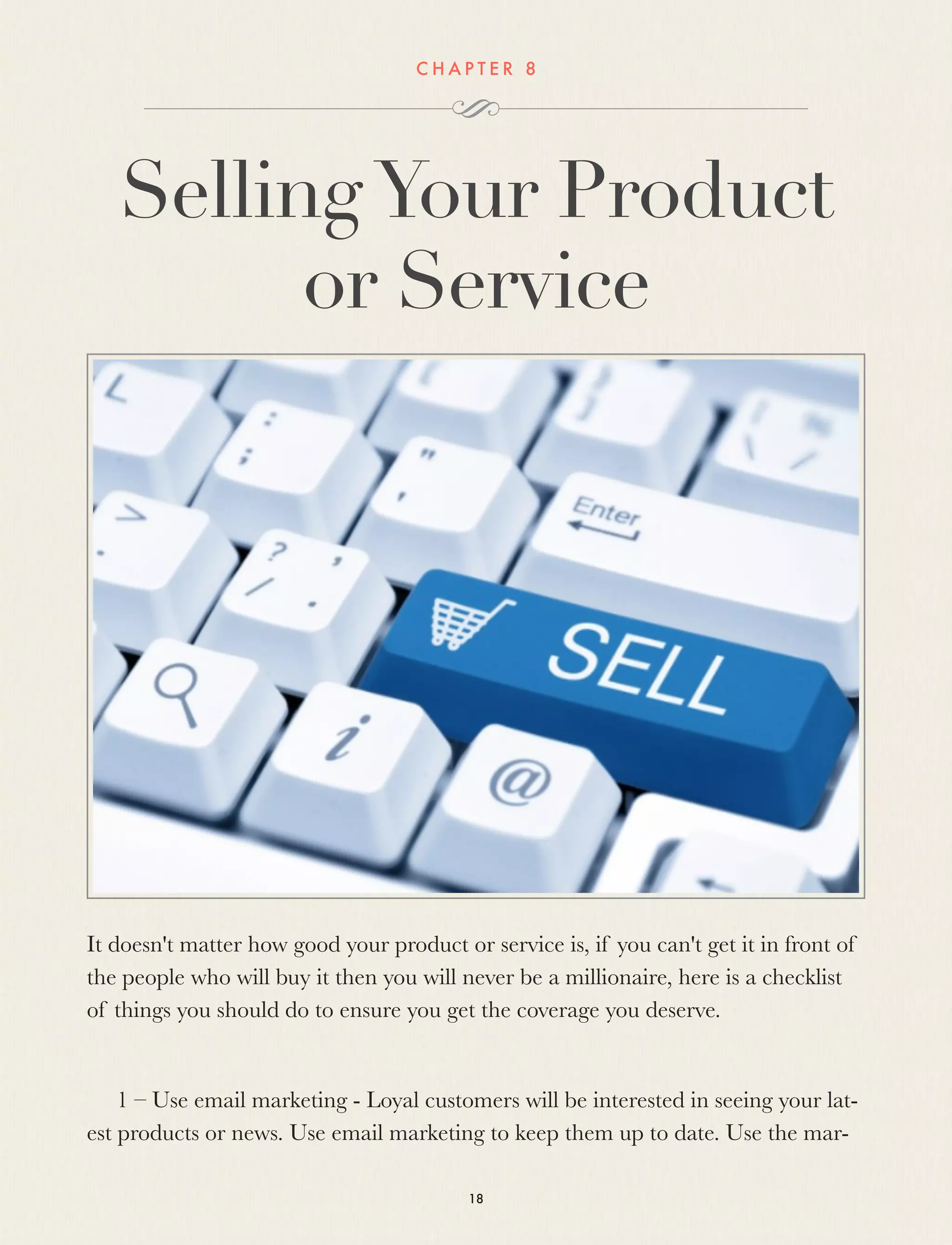 C H A P T E R 8
SellingYour Product
or Service
It doesn't matter how good your product or service is, if you can't get it in front of
the people who will buy it then you will never be a millionaire, here is a checklist
of things you should do to ensure you get the coverage you deserve.
1 – Use email marketing - Loyal customers will be interested in seeing your lat-
est products or news. Use email marketing to keep them up to date. Use the mar-
18
 