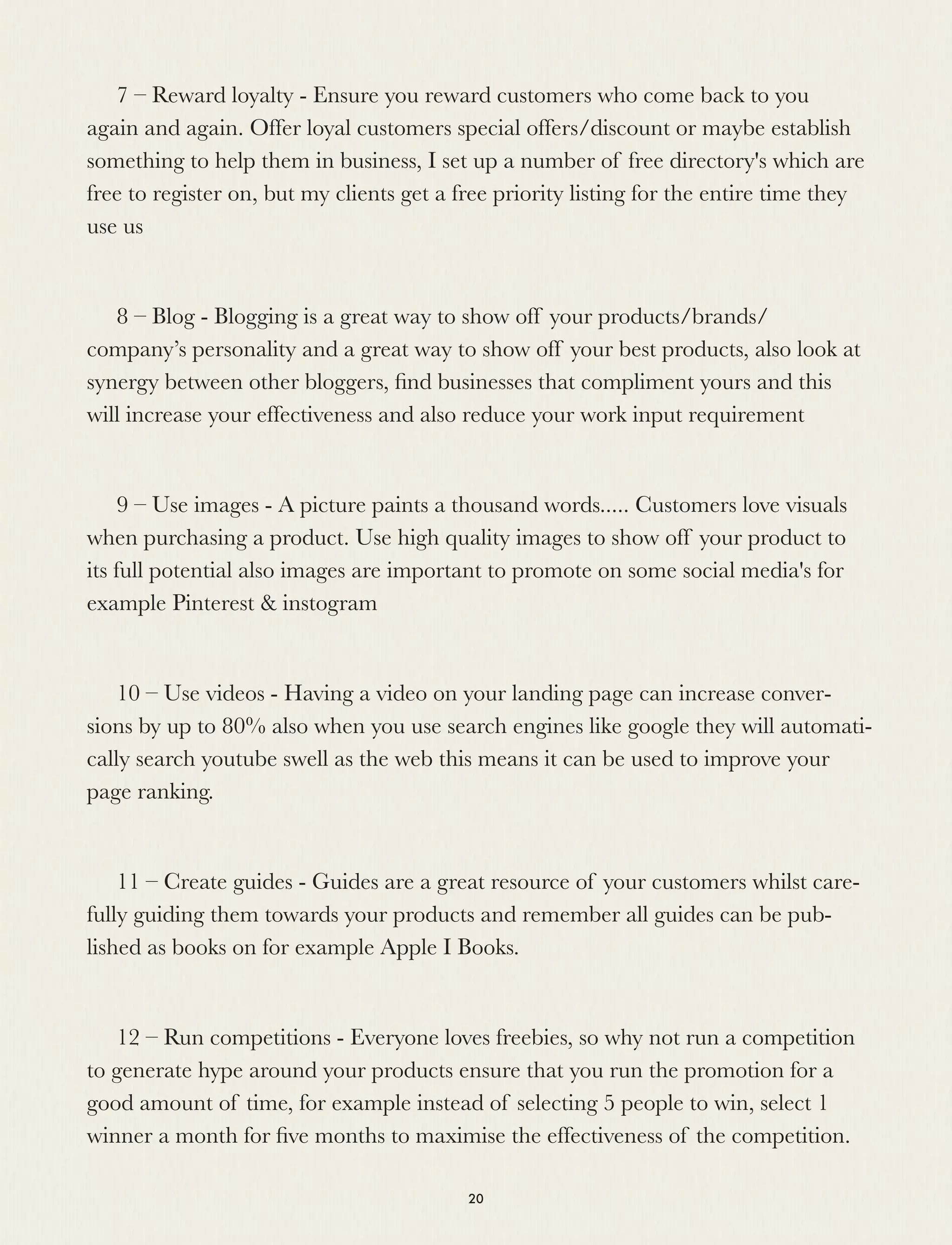 7 – Reward loyalty - Ensure you reward customers who come back to you
again and again. Offer loyal customers special offers/discount or maybe establish
something to help them in business, I set up a number of free directory's which are
free to register on, but my clients get a free priority listing for the entire time they
use us 
8 – Blog - Blogging is a great way to show off your products/brands/
company’s personality and a great way to show off your best products, also look at
synergy between other bloggers, ﬁnd businesses that compliment yours and this
will increase your effectiveness and also reduce your work input requirement
9 – Use images - A picture paints a thousand words..... Customers love visuals
when purchasing a product. Use high quality images to show off your product to
its full potential also images are important to promote on some social media's for
example Pinterest & instogram 
10 – Use videos - Having a video on your landing page can increase conver-
sions by up to 80% also when you use search engines like google they will automati-
cally search youtube swell as the web this means it can be used to improve your
page ranking.
11 – Create guides - Guides are a great resource of your customers whilst care-
fully guiding them towards your products and remember all guides can be pub-
lished as books on for example Apple I Books.
12 – Run competitions - Everyone loves freebies, so why not run a competition
to generate hype around your products ensure that you run the promotion for a
good amount of time, for example instead of selecting 5 people to win, select 1
winner a month for ﬁve months to maximise the effectiveness of the competition.
20
 