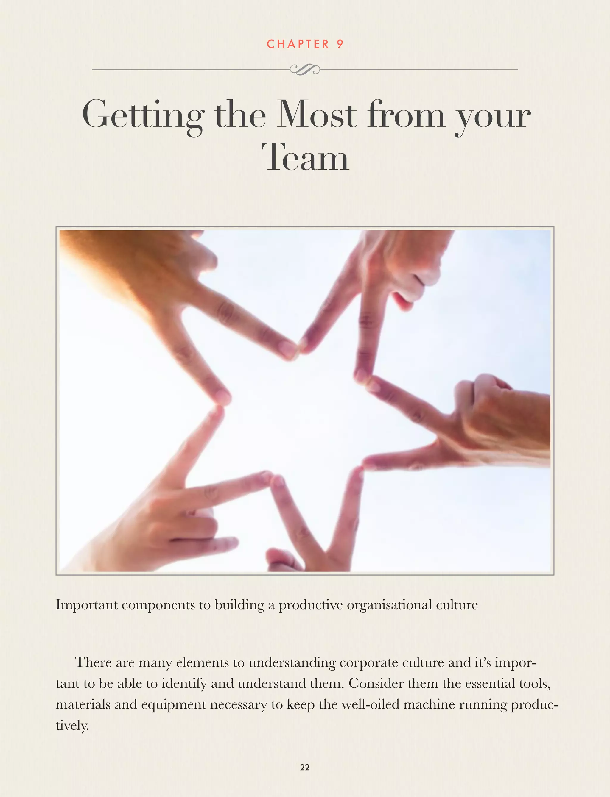 C H A P T E R 9
Getting the Most from your
Team
Important components to building a productive organisational culture
 
There are many elements to understanding corporate culture and it’s impor-
tant to be able to identify and understand them. Consider them the essential tools,
materials and equipment necessary to keep the well-oiled machine running produc-
tively.
22
 